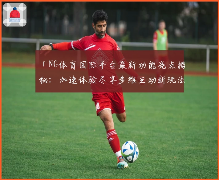 「NG体育国际平台最新功能亮点揭秘：加速体验尽享多维互动新玩法」