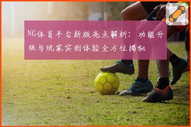 NG体育平台新版亮点解析：功能升级与玩家实测体验全方位揭秘