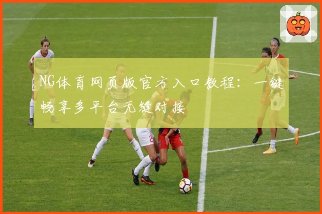 NG体育网页版官方入口教程：一键畅享多平台无缝对接