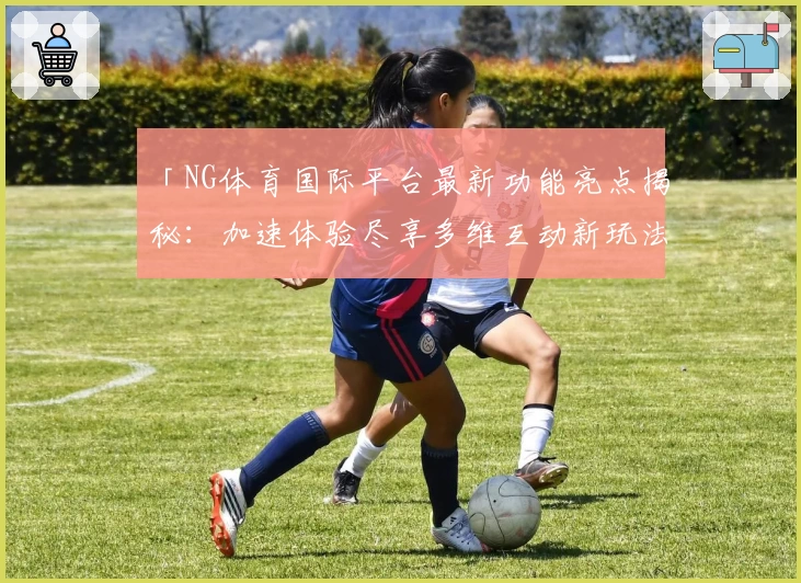 「NG体育国际平台最新功能亮点揭秘：加速体验尽享多维互动新玩法」