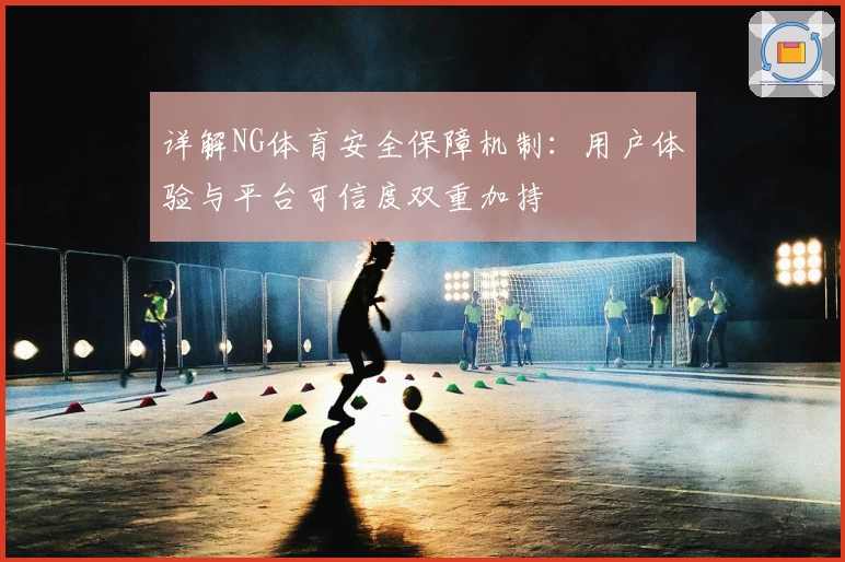 详解NG体育安全保障机制：用户体验与平台可信度双重加持