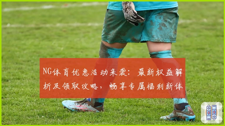 NG体育优惠活动来袭：最新权益解析及领取攻略，畅享专属福利新体验