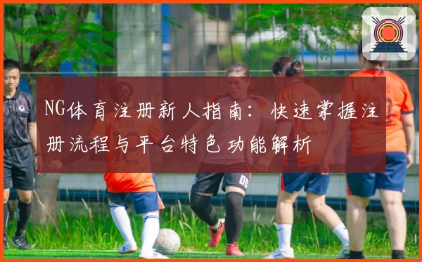 NG体育注册新人指南：快速掌握注册流程与平台特色功能解析