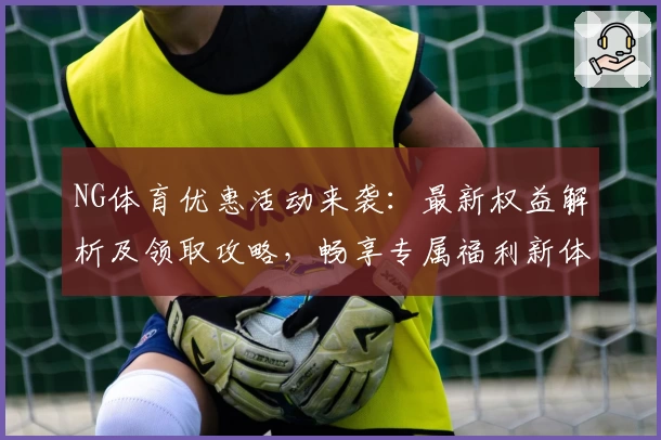 NG体育优惠活动来袭：最新权益解析及领取攻略，畅享专属福利新体验