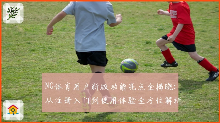 NG体育用户新版功能亮点全揭晓：从注册入门到使用体验全方位解析
