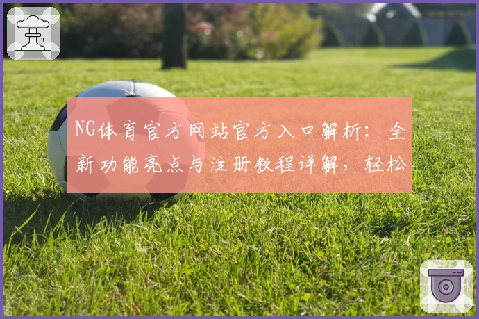 NG体育官方网站官方入口解析:全新功能亮点与注册教程详解,轻松开启畅玩旅程