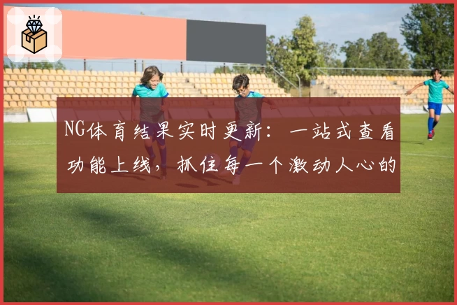NG体育结果实时更新：一站式查看功能上线，抓住每一个激动人心的时刻！