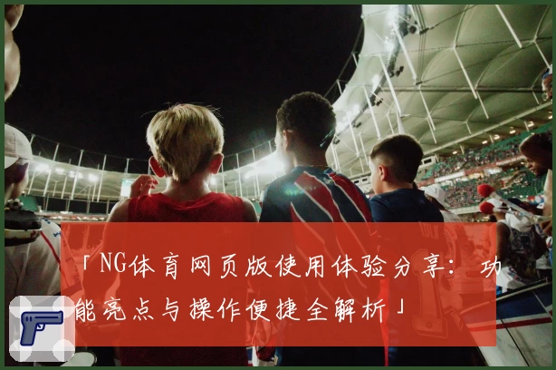 「NG体育网页版使用体验分享：功能亮点与操作便捷全解析」