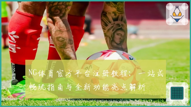 NG体育官方平台注册教程：一站式畅玩指南与全新功能亮点解析