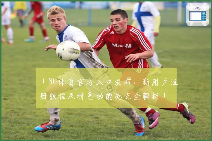 「NG体育官方入口发布，新用户注册教程及特色功能亮点全解析」