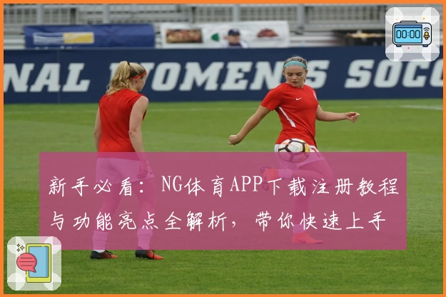 新手必看：NG体育APP下载注册教程与功能亮点全解析，带你快速上手