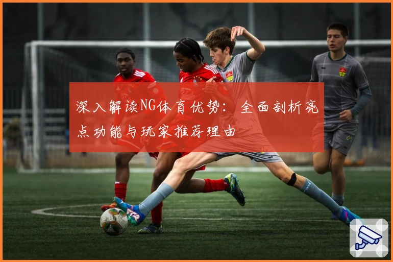 深入解读NG体育优势:全面剖析亮点功能与玩家推荐理由