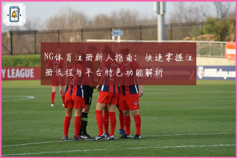 NG体育注册新人指南:快速掌握注册流程与平台特色功能解析