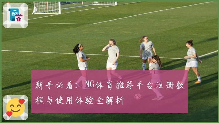新手必看：NG体育推荐平台注册教程与使用体验全解析