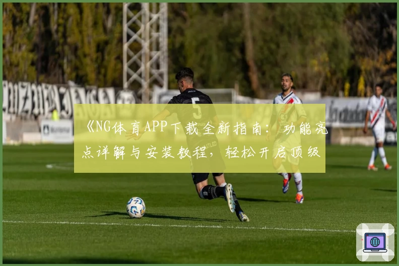《NG体育APP下载全新指南：功能亮点详解与安装教程，轻松开启顶级运动体验》